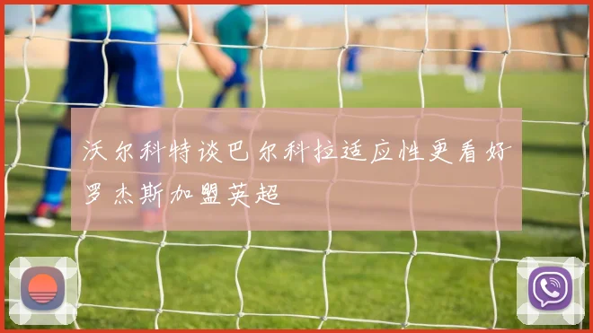沃尔科特谈巴尔科拉适应性更看好罗杰斯加盟英超