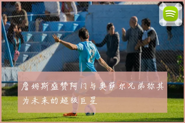 詹姆斯盛赞阿门与奥萨尔兄弟称其为未来的超级巨星