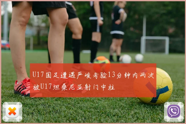 U17国足遭遇严峻考验13分钟内两次被U17坦桑尼亚射门中柱