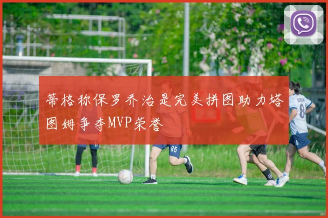 蒂格称保罗乔治是完美拼图助力塔图姆争夺MVP荣誉