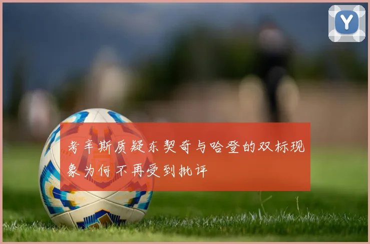 考辛斯质疑东契奇与哈登的双标现象为何不再受到批评