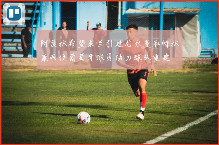 阿莫林希望米兰引进尤尔曼和特林康两位葡萄牙球员助力球队重建