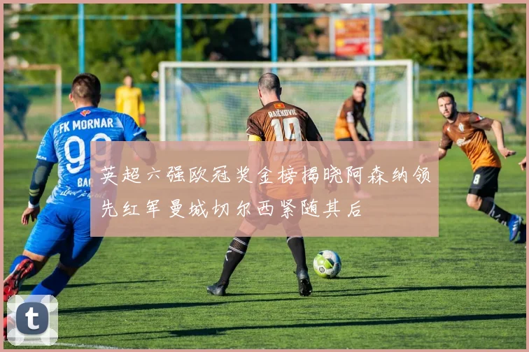英超六强欧冠奖金榜揭晓阿森纳领先红军曼城切尔西紧随其后