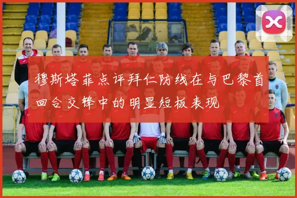 穆斯塔菲点评拜仁防线在与巴黎首回合交锋中的明显短板表现