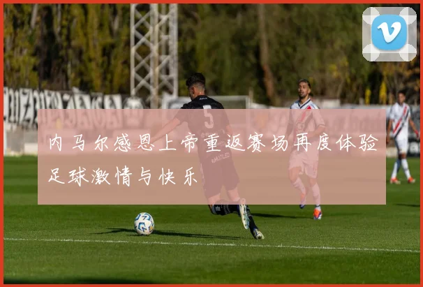 内马尔感恩上帝重返赛场再度体验足球激情与快乐