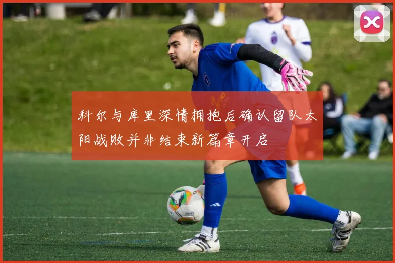 科尔与库里深情拥抱后确认留队太阳战败并非结束新篇章开启
