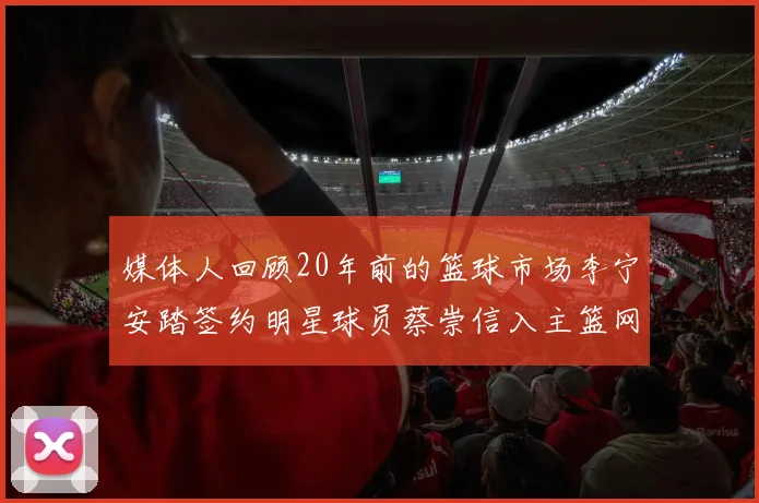 媒体人回顾20年前的篮球市场李宁安踏签约明星球员蔡崇信入主篮网的时代变迁