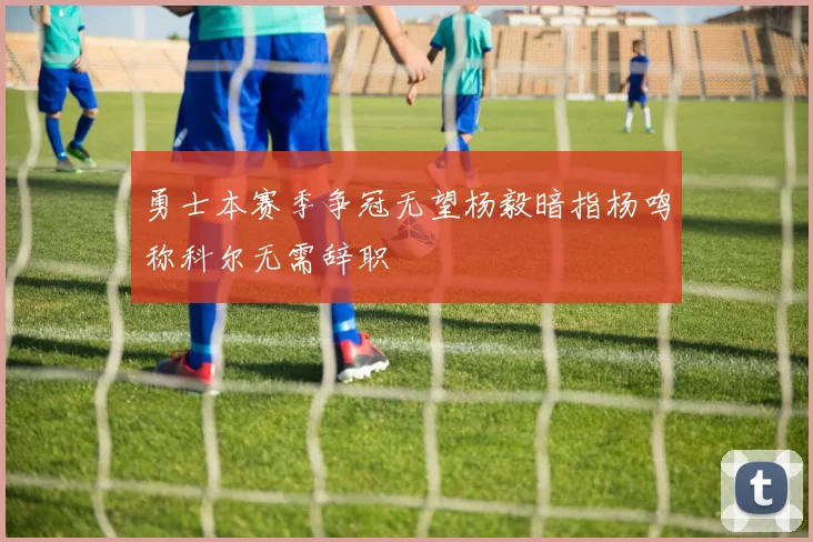 勇士本赛季争冠无望杨毅暗指杨鸣称科尔无需辞职
