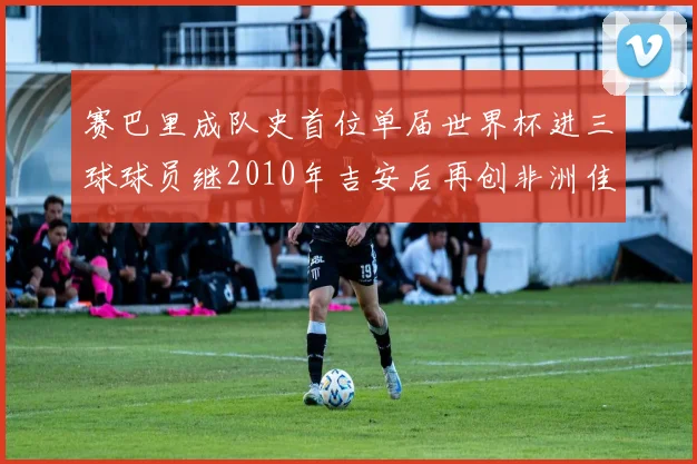 赛巴里成队史首位单届世界杯进三球球员继2010年吉安后再创非洲佳绩